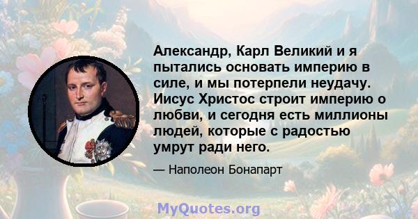 Александр, Карл Великий и я пытались основать империю в силе, и мы потерпели неудачу. Иисус Христос строит империю о любви, и сегодня есть миллионы людей, которые с радостью умрут ради него.