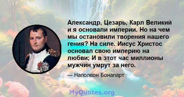 Александр, Цезарь, Карл Великий и я основали империи. Но на чем мы остановили творения нашего гения? На силе. Иисус Христос основал свою империю на любви; И в этот час миллионы мужчин умрут за него.