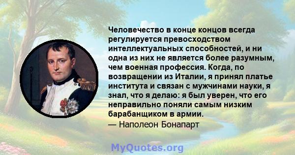 Человечество в конце концов всегда регулируется превосходством интеллектуальных способностей, и ни одна из них не является более разумным, чем военная профессия. Когда, по возвращении из Италии, я принял платье