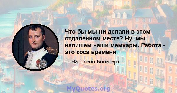 Что бы мы ни делали в этом отдаленном месте? Ну, мы напишем наши мемуары. Работа - это коса времени.