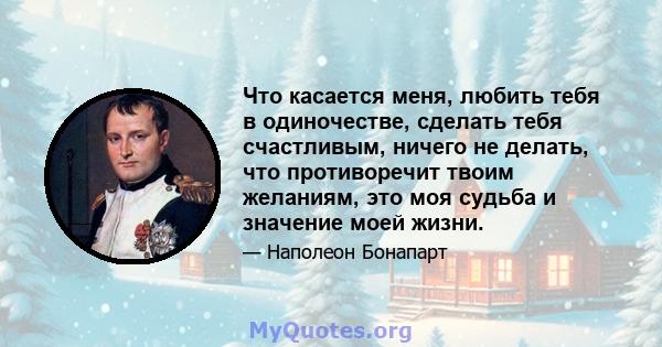 Что касается меня, любить тебя в одиночестве, сделать тебя счастливым, ничего не делать, что противоречит твоим желаниям, это моя судьба и значение моей жизни.