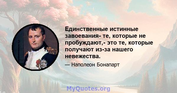 Единственные истинные завоевания- те, которые не пробуждают,- это те, которые получают из-за нашего невежества.