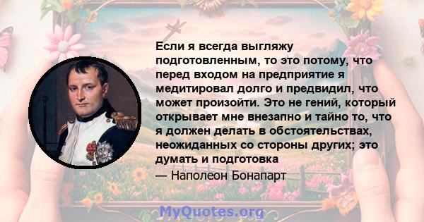 Если я всегда выгляжу подготовленным, то это потому, что перед входом на предприятие я медитировал долго и предвидил, что может произойти. Это не гений, который открывает мне внезапно и тайно то, что я должен делать в