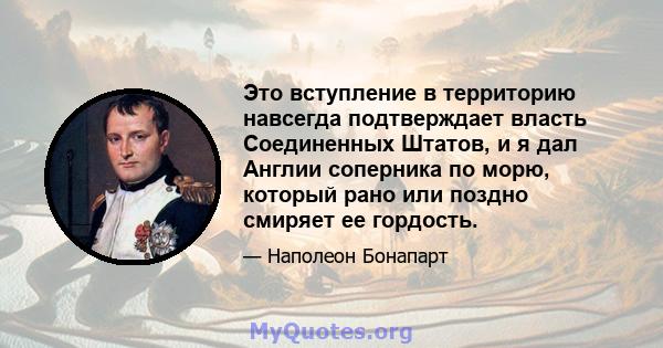 Это вступление в территорию навсегда подтверждает власть Соединенных Штатов, и я дал Англии соперника по морю, который рано или поздно смиряет ее гордость.