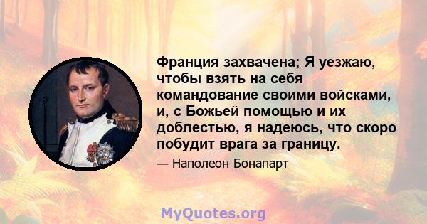 Франция захвачена; Я уезжаю, чтобы взять на себя командование своими войсками, и, с Божьей помощью и их доблестью, я надеюсь, что скоро побудит врага за границу.