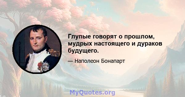 Глупые говорят о прошлом, мудрых настоящего и дураков будущего.