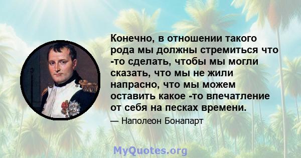 Конечно, в отношении такого рода мы должны стремиться что -то сделать, чтобы мы могли сказать, что мы не жили напрасно, что мы можем оставить какое -то впечатление от себя на песках времени.