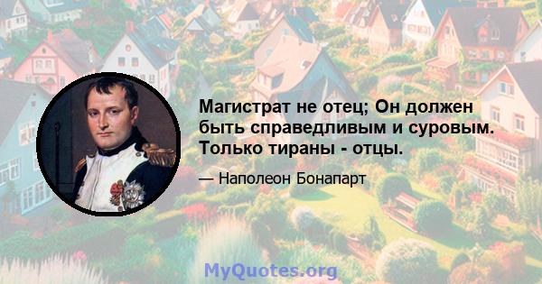 Магистрат не отец; Он должен быть справедливым и суровым. Только тираны - отцы.