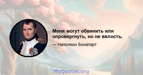 Меня могут обвинить или опровергнуть, но не вялость.