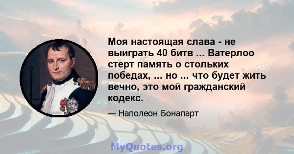 Моя настоящая слава - не выиграть 40 битв ... Ватерлоо стерт память о стольких победах, ... но ... что будет жить вечно, это мой гражданский кодекс.