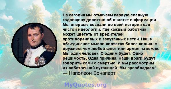 На сегодня мы отмечаем первую славную годовщину директив об очистке информации. Мы впервые создали во всей истории сад чистой идеологии. Где каждый работник может цвететь от вредителей противоречивых и запутанных истин. 