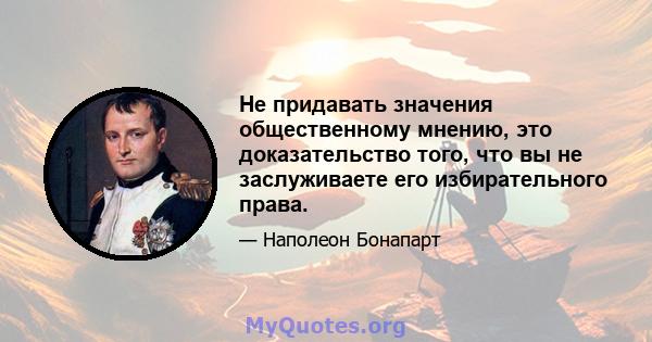 Не придавать значения общественному мнению, это доказательство того, что вы не заслуживаете его избирательного права.