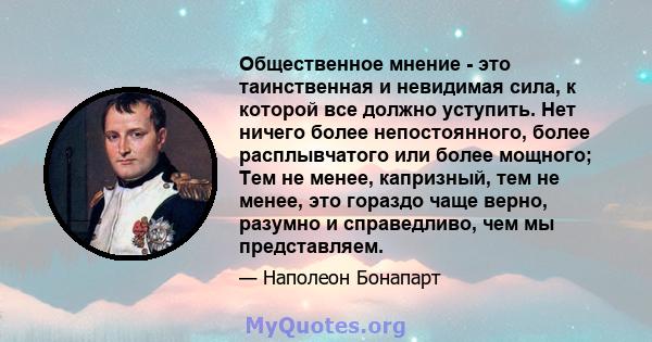 Общественное мнение - это таинственная и невидимая сила, к которой все должно уступить. Нет ничего более непостоянного, более расплывчатого или более мощного; Тем не менее, капризный, тем не менее, это гораздо чаще