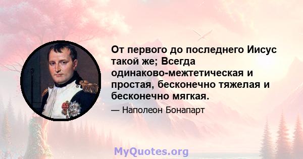 От первого до последнего Иисус такой же; Всегда одинаково-межтетическая и простая, бесконечно тяжелая и бесконечно мягкая.