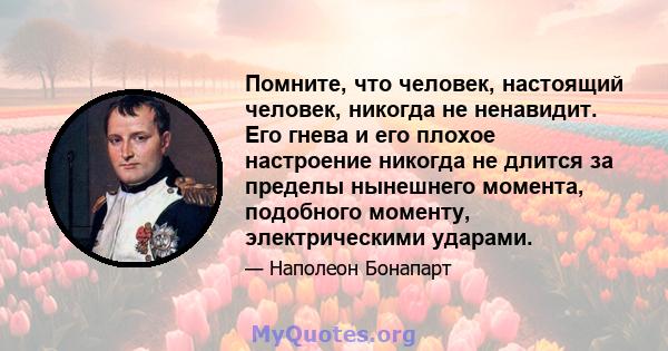 Помните, что человек, настоящий человек, никогда не ненавидит. Его гнева и его плохое настроение никогда не длится за пределы нынешнего момента, подобного моменту, электрическими ударами.