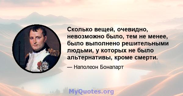 Сколько вещей, очевидно, невозможно было, тем не менее, было выполнено решительными людьми, у которых не было альтернативы, кроме смерти.