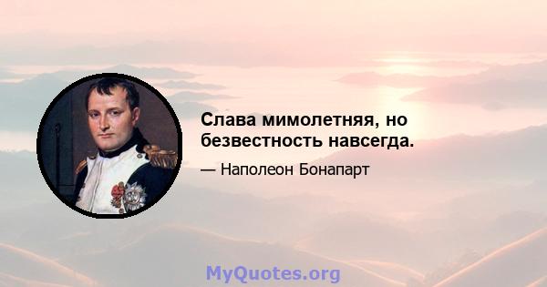 Слава мимолетняя, но безвестность навсегда.