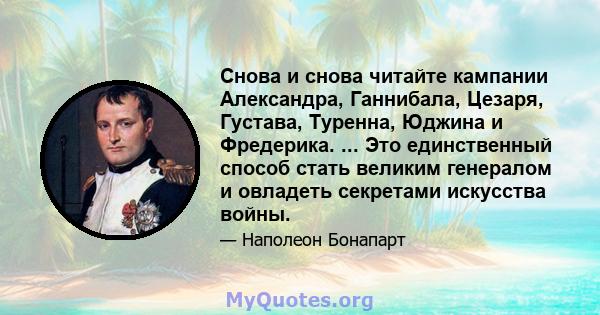 Снова и снова читайте кампании Александра, Ганнибала, Цезаря, Густава, Туренна, Юджина и Фредерика. ... Это единственный способ стать великим генералом и овладеть секретами искусства войны.