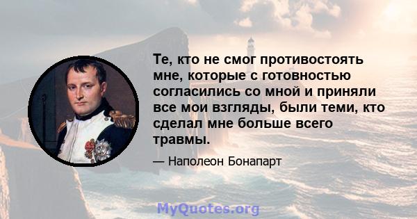 Те, кто не смог противостоять мне, которые с готовностью согласились со мной и приняли все мои взгляды, были теми, кто сделал мне больше всего травмы.