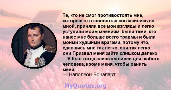 Те, кто не смог противостоять мне, которые с готовностью согласились со мной, приняли все мои взгляды и легко уступили моим мнениям, были теми, кто нанес мне больше всего травмы и были моими худшими врагами, потому что, 