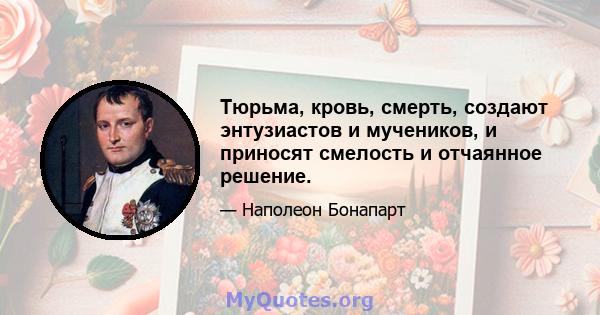 Тюрьма, кровь, смерть, создают энтузиастов и мучеников, и приносят смелость и отчаянное решение.