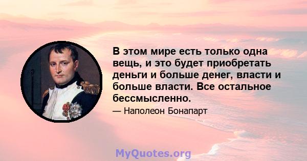 В этом мире есть только одна вещь, и это будет приобретать деньги и больше денег, власти и больше власти. Все остальное бессмысленно.