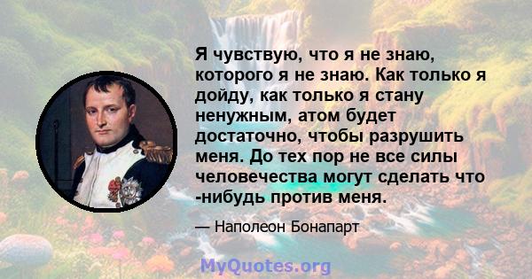 Я чувствую, что я не знаю, которого я не знаю. Как только я дойду, как только я стану ненужным, атом будет достаточно, чтобы разрушить меня. До тех пор не все силы человечества могут сделать что -нибудь против меня.