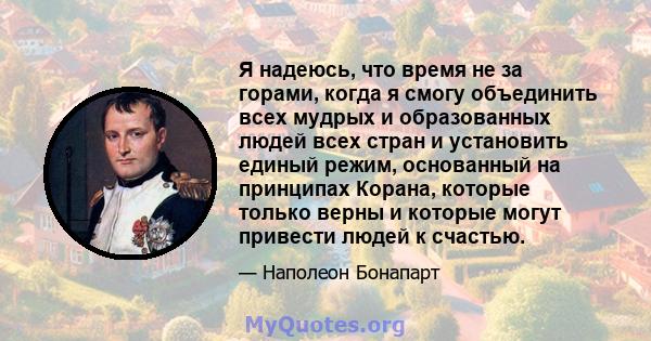 Я надеюсь, что время не за горами, когда я смогу объединить всех мудрых и образованных людей всех стран и установить единый режим, основанный на принципах Корана, которые только верны и которые могут привести людей к