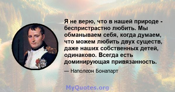 Я не верю, что в нашей природе - беспристрастно любить. Мы обманываем себя, когда думаем, что можем любить двух существ, даже наших собственных детей, одинаково. Всегда есть доминирующая привязанность.