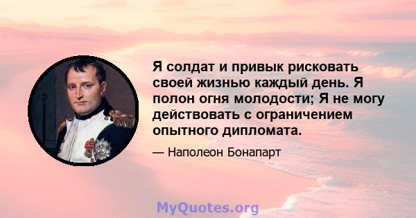 Я солдат и привык рисковать своей жизнью каждый день. Я полон огня молодости; Я не могу действовать с ограничением опытного дипломата.