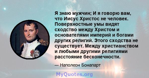 Я знаю мужчин; И я говорю вам, что Иисус Христос не человек. Поверхностные умы видят сходство между Христом и основателями империй и богами других религий. Этого сходства не существует. Между христианством и любыми