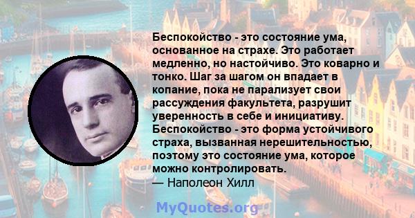 Беспокойство - это состояние ума, основанное на страхе. Это работает медленно, но настойчиво. Это коварно и тонко. Шаг за шагом он впадает в копание, пока не парализует свои рассуждения факультета, разрушит уверенность