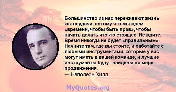 Большинство из нас переживают жизнь как неудачи, потому что мы ждем «времени, чтобы быть прав», чтобы начать делать что -то стоящее. Не ждите. Время никогда не будет «правильным». Начните там, где вы стоите, и работайте 