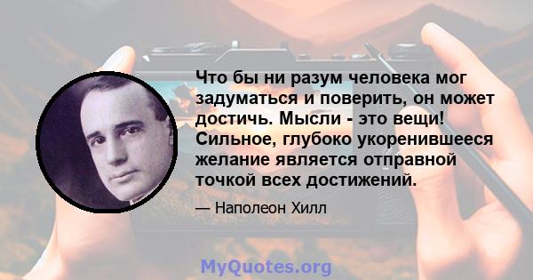 Что бы ни разум человека мог задуматься и поверить, он может достичь. Мысли - это вещи! Сильное, глубоко укоренившееся желание является отправной точкой всех достижений.