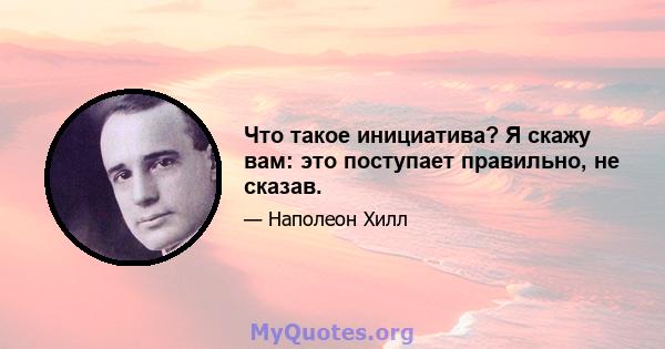 Что такое инициатива? Я скажу вам: это поступает правильно, не сказав.