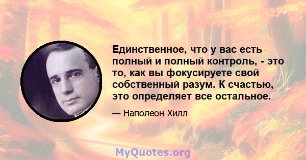 Единственное, что у вас есть полный и полный контроль, - это то, как вы фокусируете свой собственный разум. К счастью, это определяет все остальное.