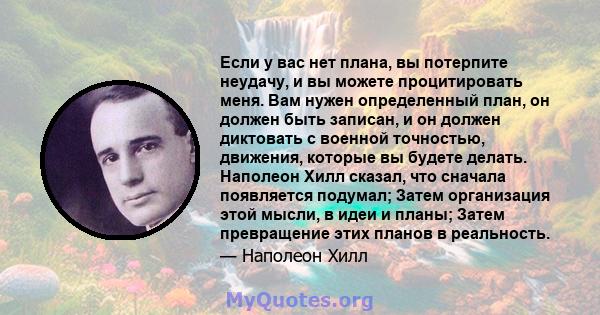 Если у вас нет плана, вы потерпите неудачу, и вы можете процитировать меня. Вам нужен определенный план, он должен быть записан, и он должен диктовать с военной точностью, движения, которые вы будете делать. Наполеон