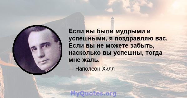 Если вы были мудрыми и успешными, я поздравляю вас. Если вы не можете забыть, насколько вы успешны, тогда мне жаль.