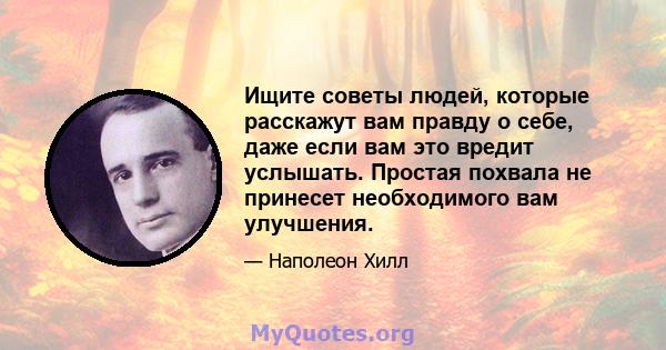 Ищите советы людей, которые расскажут вам правду о себе, даже если вам это вредит услышать. Простая похвала не принесет необходимого вам улучшения.