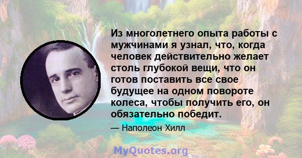 Из многолетнего опыта работы с мужчинами я узнал, что, когда человек действительно желает столь глубокой вещи, что он готов поставить все свое будущее на одном повороте колеса, чтобы получить его, он обязательно победит.