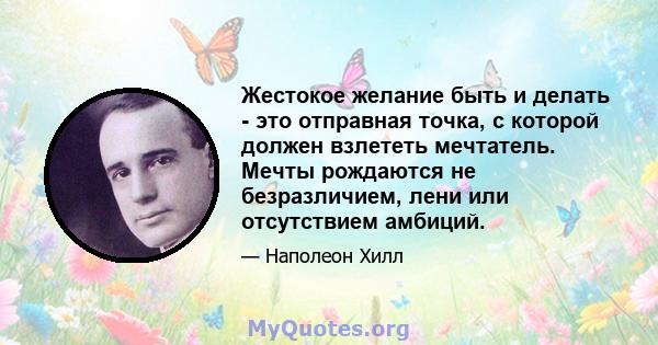 Жестокое желание быть и делать - это отправная точка, с которой должен взлететь мечтатель. Мечты рождаются не безразличием, лени или отсутствием амбиций.