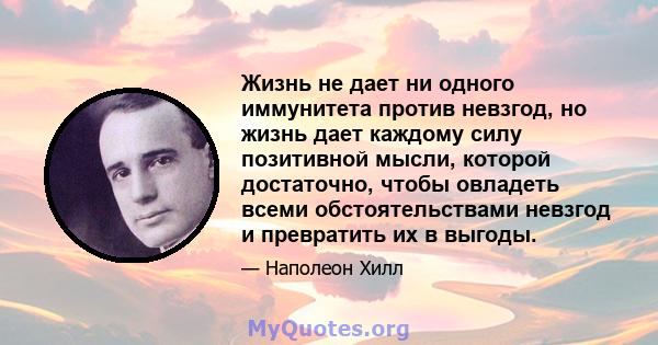 Жизнь не дает ни одного иммунитета против невзгод, но жизнь дает каждому силу позитивной мысли, которой достаточно, чтобы овладеть всеми обстоятельствами невзгод и превратить их в выгоды.