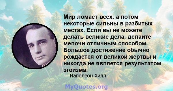 Мир ломает всех, а потом некоторые сильны в разбитых местах. Если вы не можете делать великие дела, делайте мелочи отличным способом. Большое достижение обычно рождается от великой жертвы и никогда не является