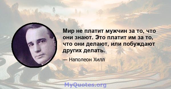 Мир не платит мужчин за то, что они знают. Это платит им за то, что они делают, или побуждают других делать.