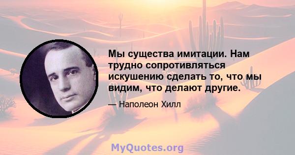 Мы существа имитации. Нам трудно сопротивляться искушению сделать то, что мы видим, что делают другие.