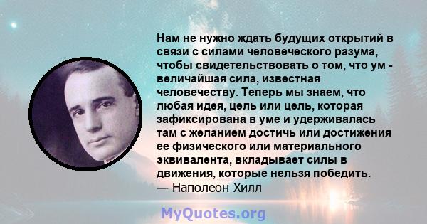 Нам не нужно ждать будущих открытий в связи с силами человеческого разума, чтобы свидетельствовать о том, что ум - величайшая сила, известная человечеству. Теперь мы знаем, что любая идея, цель или цель, которая