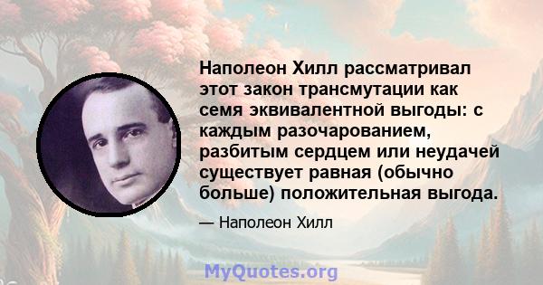 Наполеон Хилл рассматривал этот закон трансмутации как семя эквивалентной выгоды: с каждым разочарованием, разбитым сердцем или неудачей существует равная (обычно больше) положительная выгода.