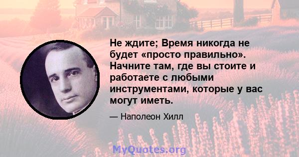 Не ждите; Время никогда не будет «просто правильно». Начните там, где вы стоите и работаете с любыми инструментами, которые у вас могут иметь.