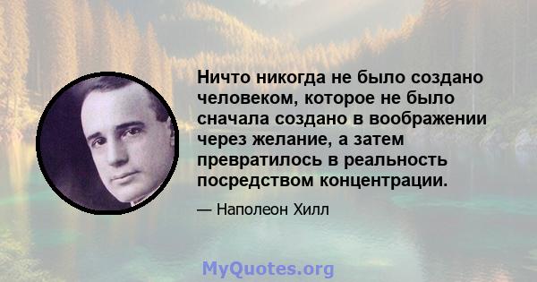 Ничто никогда не было создано человеком, которое не было сначала создано в воображении через желание, а затем превратилось в реальность посредством концентрации.