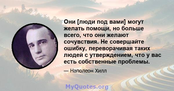 Они [люди под вами] могут желать помощи, но больше всего, что они желают сочувствия. Не совершайте ошибку, переворачивая таких людей с утверждением, что у вас есть собственные проблемы.